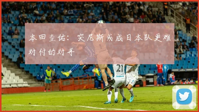 本田圭佑：突尼斯或成日本队更难对付的对手