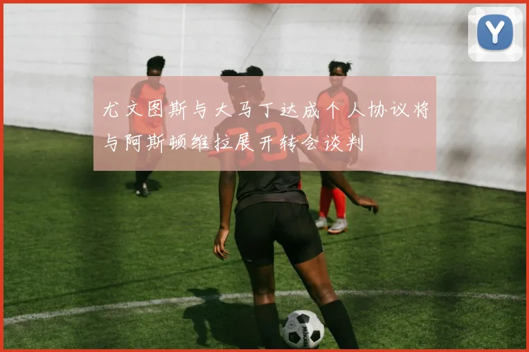 尤文图斯与大马丁达成个人协议将与阿斯顿维拉展开转会谈判