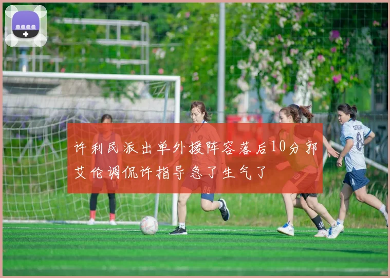 许利民派出单外援阵容落后10分郭艾伦调侃许指导急了生气了