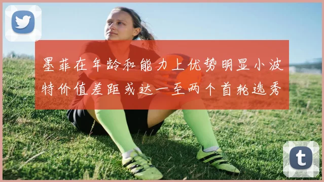 墨菲在年龄和能力上优势明显小波特价值差距或达一至两个首轮选秀权