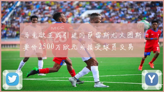 马竞欲正式引进冈萨雷斯尤文图斯要价2500万欧元或接受球员交易