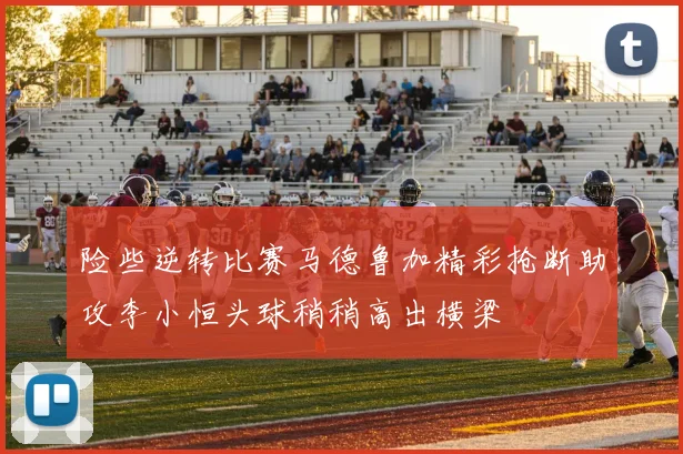 险些逆转比赛马德鲁加精彩抢断助攻李小恒头球稍稍高出横梁
