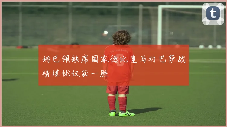 姆巴佩缺席国家德比皇马对巴萨战绩堪忧仅获一胜