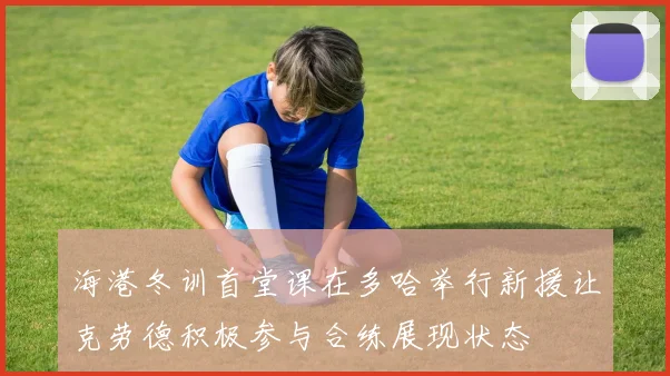 海港冬训首堂课在多哈举行新援让克劳德积极参与合练展现状态