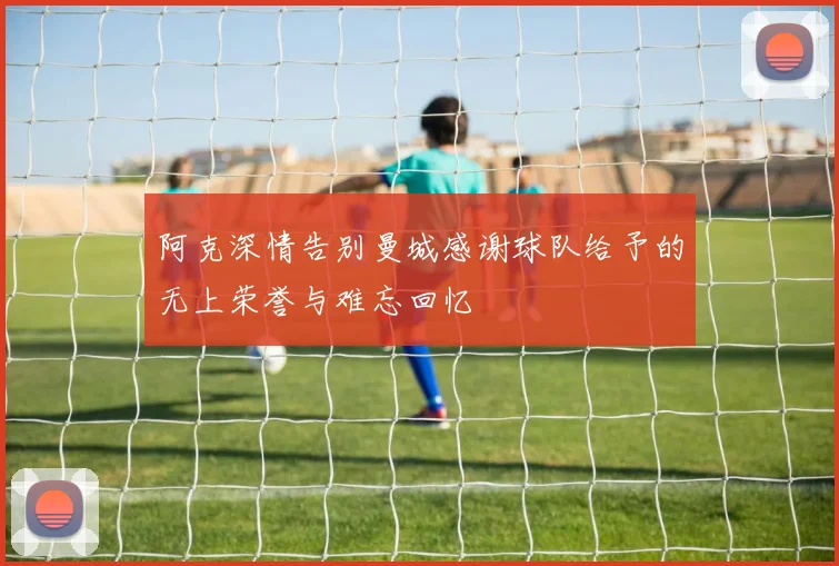 阿克深情告别曼城感谢球队给予的无上荣誉与难忘回忆