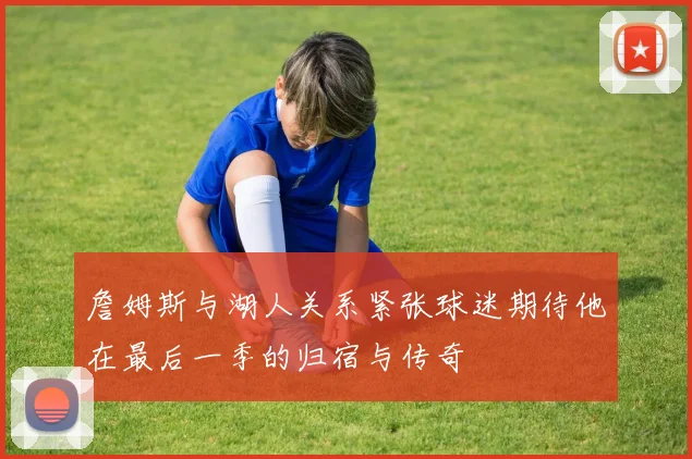 詹姆斯与湖人关系紧张球迷期待他在最后一季的归宿与传奇