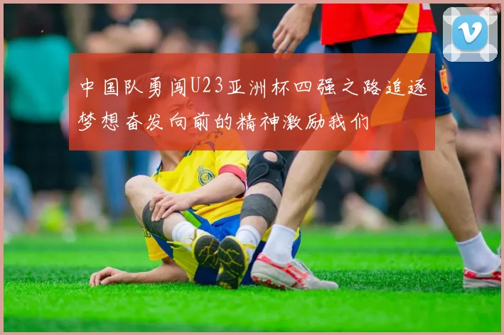 中国队勇闯U23亚洲杯四强之路追逐梦想奋发向前的精神激励我们