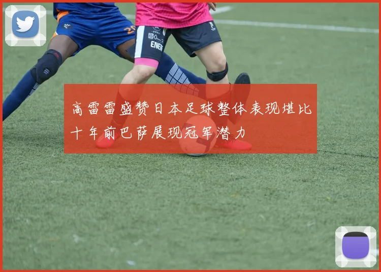 高雷雷盛赞日本足球整体表现堪比十年前巴萨展现冠军潜力