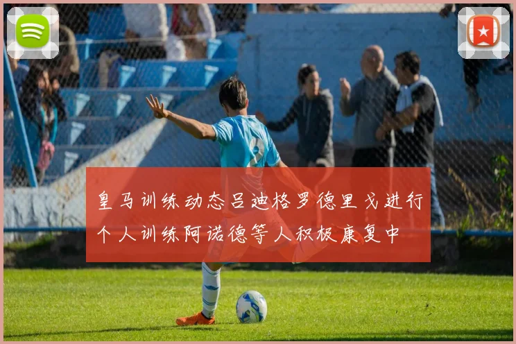 皇马训练动态吕迪格罗德里戈进行个人训练阿诺德等人积极康复中
