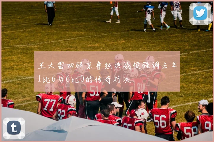 王大雷回顾京鲁经典战役强调去年1比6与6比0的传奇对决