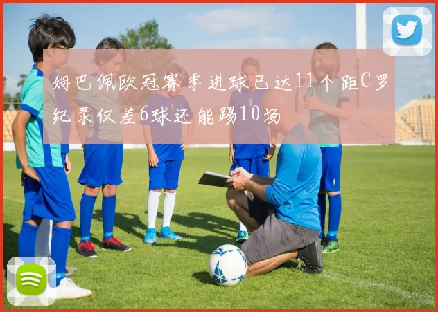 姆巴佩欧冠赛季进球已达11个距C罗纪录仅差6球还能踢10场