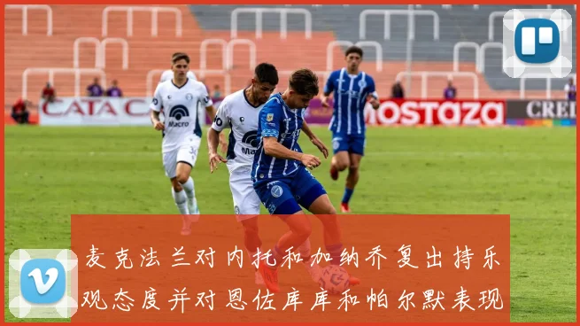 麦克法兰对内托和加纳乔复出持乐观态度并对恩佐库库和帕尔默表现表示满意