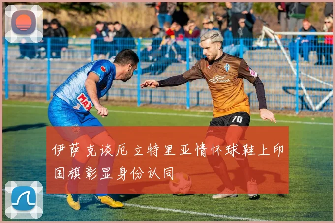 伊萨克谈厄立特里亚情怀球鞋上印国旗彰显身份认同