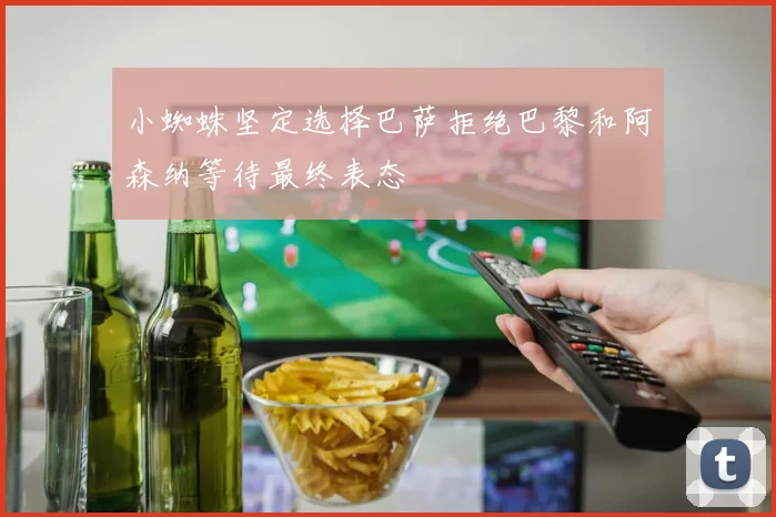 小蜘蛛坚定选择巴萨拒绝巴黎和阿森纳等待最终表态