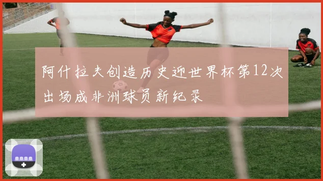 阿什拉夫创造历史迎世界杯第12次出场成非洲球员新纪录