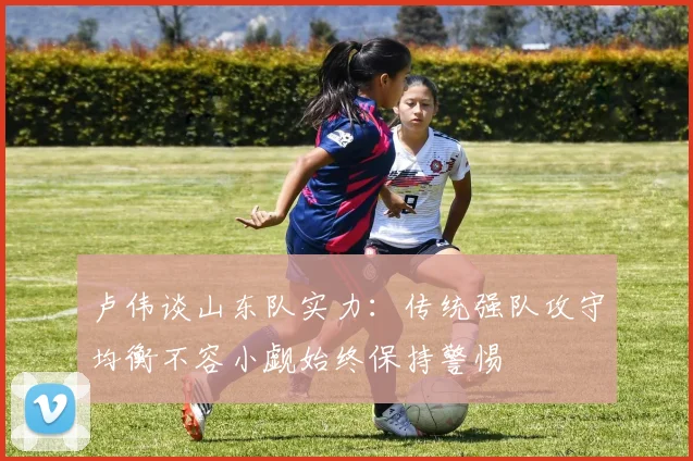卢伟谈山东队实力：传统强队攻守均衡不容小觑始终保持警惕