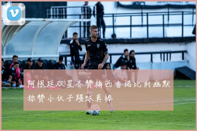 阿根廷双星齐赞梅西吉诺比利幽默称赞小伙子踢球真棒