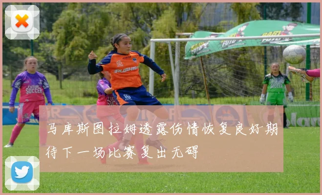 马库斯图拉姆透露伤情恢复良好期待下一场比赛复出无碍