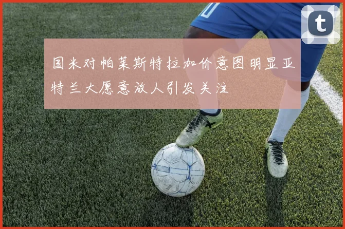 国米对帕莱斯特拉加价意图明显亚特兰大愿意放人引发关注