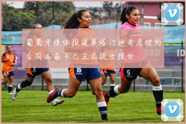 葡萄牙媒体报道奥塔门迪考虑续约合同本菲卡已正式提出报价
