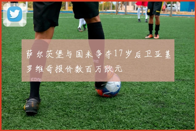 萨尔茨堡与国米争夺17岁后卫亚基罗维奇报价数百万欧元