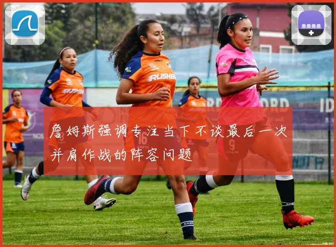詹姆斯强调专注当下不谈最后一次并肩作战的阵容问题