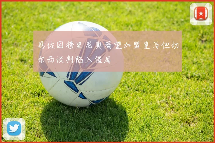 恩佐因穆里尼奥渴望加盟皇马但切尔西谈判陷入僵局