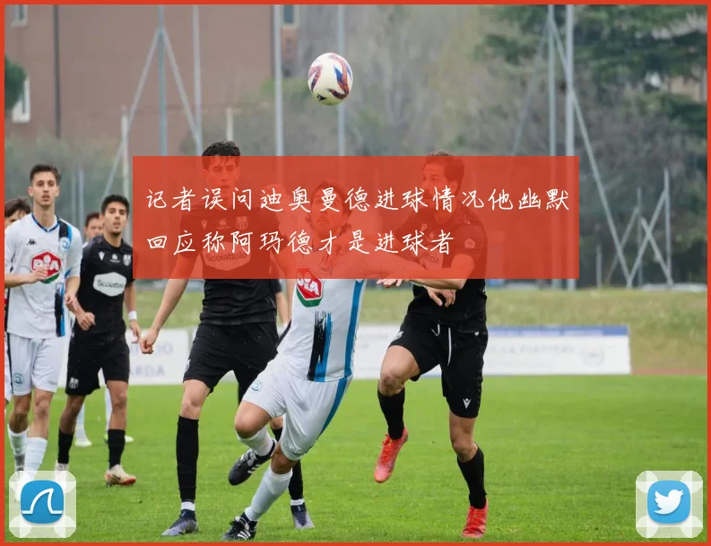 记者误问迪奥曼德进球情况他幽默回应称阿玛德才是进球者