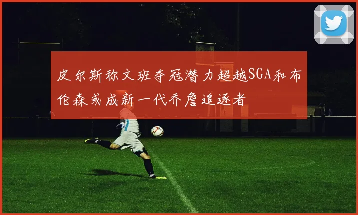 皮尔斯称文班夺冠潜力超越SGA和布伦森或成新一代乔詹追逐者